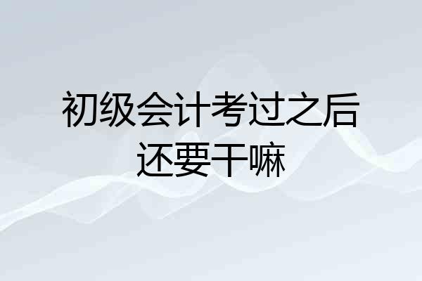 初级会计考过之后还要干嘛