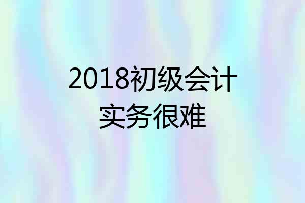 2018初级会计实务很难