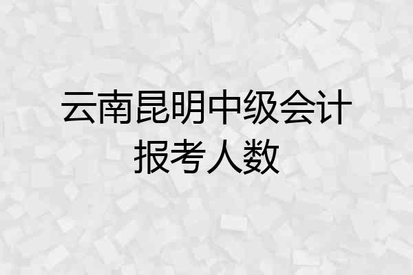 云南昆明中级会计报考人数