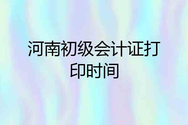 河南初级会计证打印时间