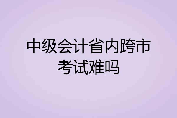 中级会计省内跨市考试难吗