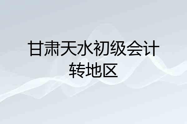 甘肃天水初级会计转地区
