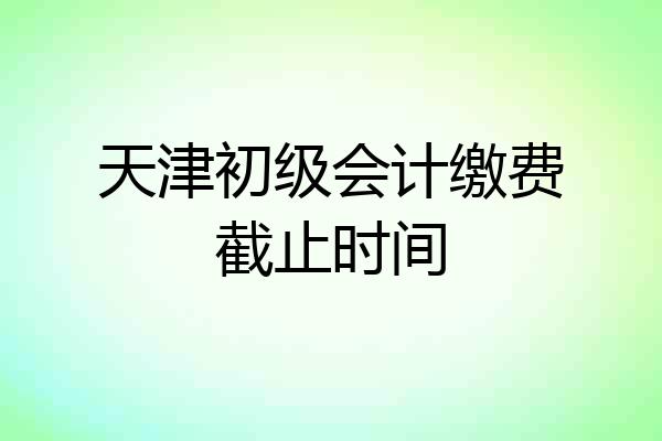 天津初级会计缴费截止时间