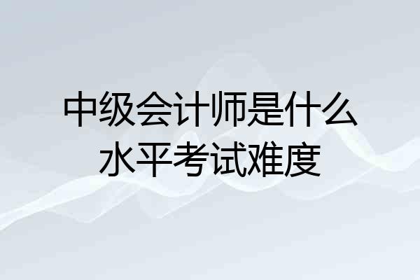 中级会计师是什么水平考试难度