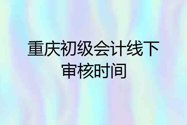 重庆初级会计线下审核时间