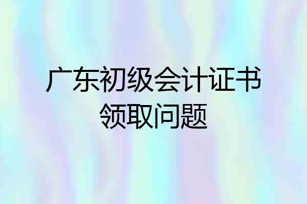 广东初级会计证书领取问题