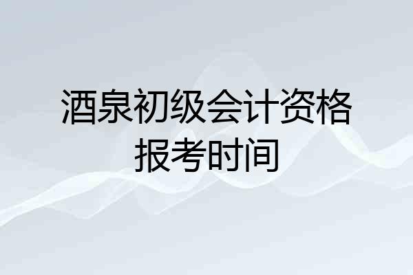 酒泉初级会计资格报考时间