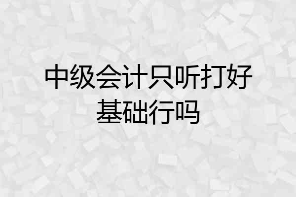 中级会计只听打好基础行吗