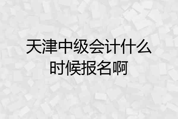 天津中级会计什么时候报名啊