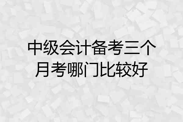 中级会计备考三个月考哪门比较好