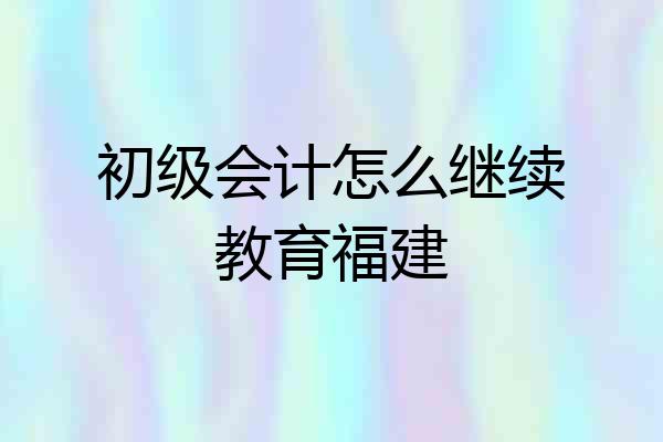 初级会计怎么继续教育福建