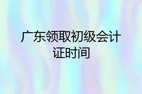 广东领取初级会计证时间
