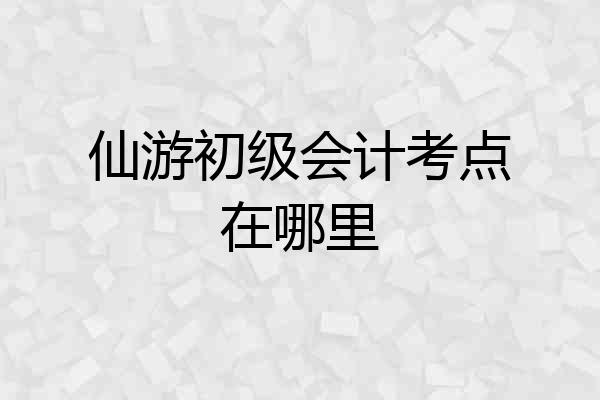 仙游初级会计考点在哪里