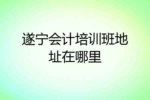 遂宁会计培训班地址在哪里