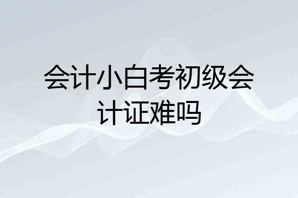 会计小白考初级会计证难吗