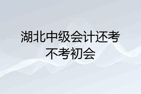湖北中级会计还考不考初会