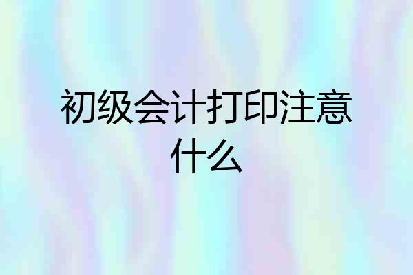 初级会计打印注意什么