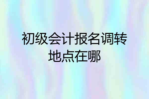 初级会计报名调转地点在哪