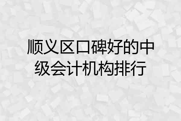 顺义区口碑好的中级会计机构排行