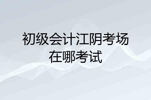 初级会计江阴考场在哪考试