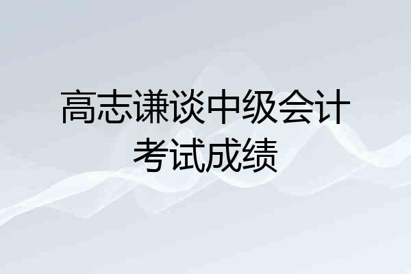 高志谦谈中级会计考试成绩
