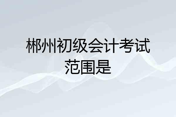 郴州初级会计考试范围是