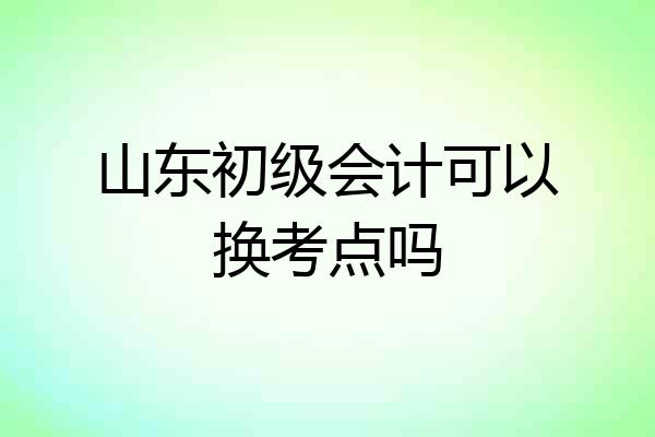 山东初级会计可以换考点吗