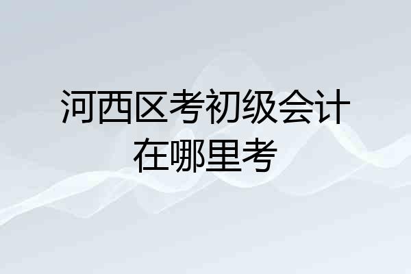 河西区考初级会计在哪里考