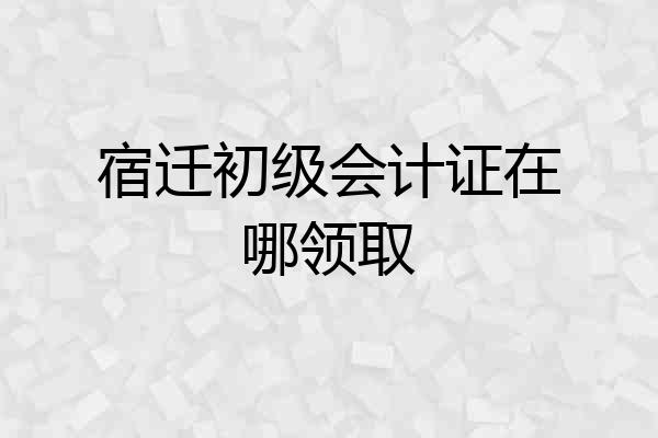 宿迁初级会计证在哪领取