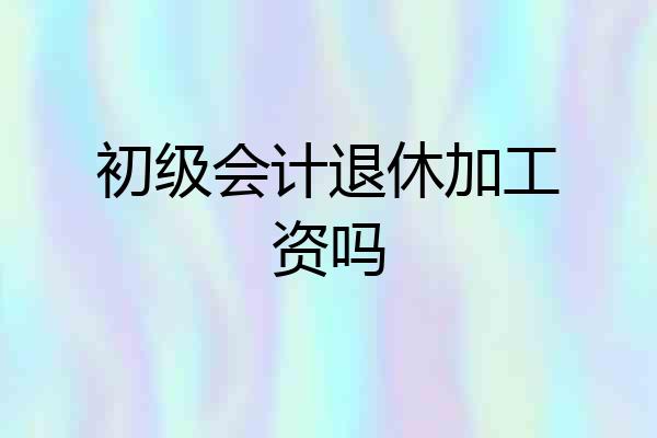 初级会计退休加工资吗