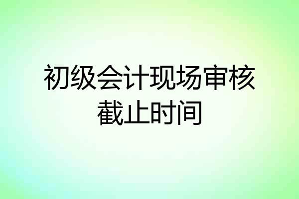 初级会计现场审核截止时间
