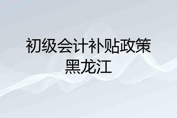 初级会计补贴政策黑龙江