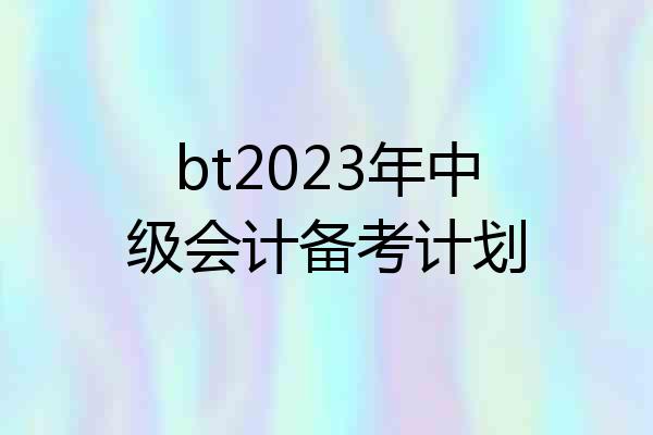 bt2023年中级会计备考计划