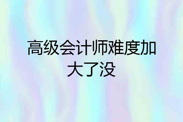 高级会计师难度加大了没