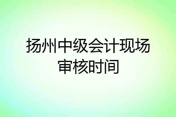 扬州中级会计现场审核时间