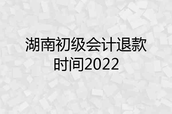湖南初级会计退款时间2022