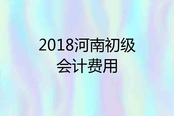 2018河南初级会计费用