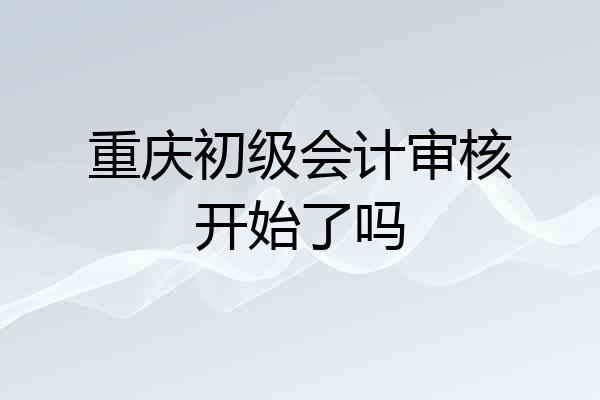 重庆初级会计审核开始了吗