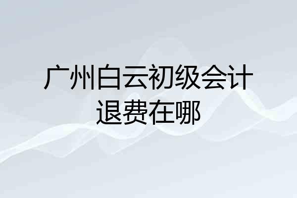广州白云初级会计退费在哪