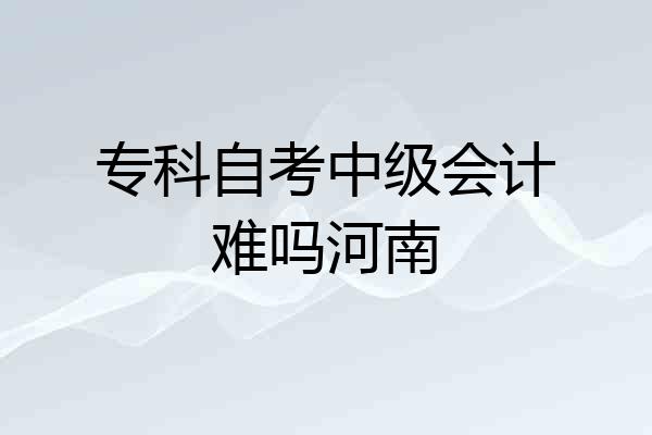 专科自考中级会计难吗河南