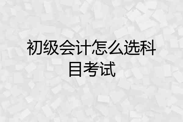 初级会计怎么选科目考试