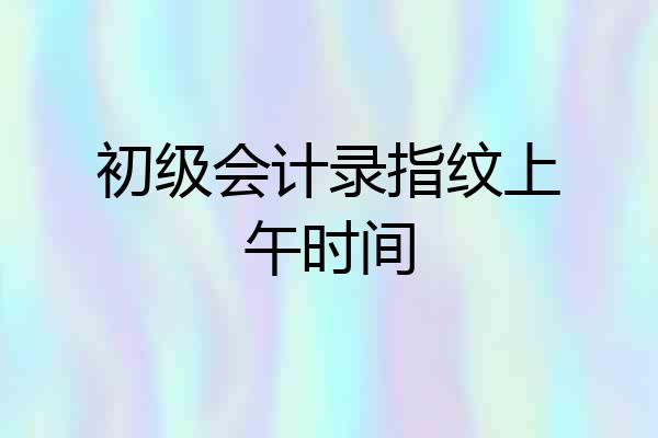初级会计录指纹上午时间