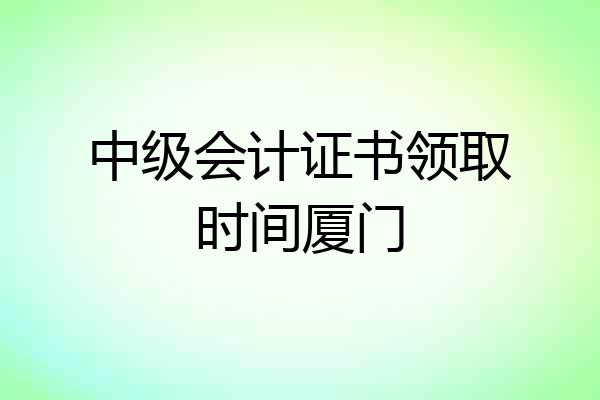 中级会计证书领取时间厦门