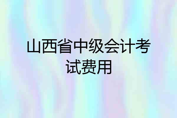 山西省中级会计考试费用