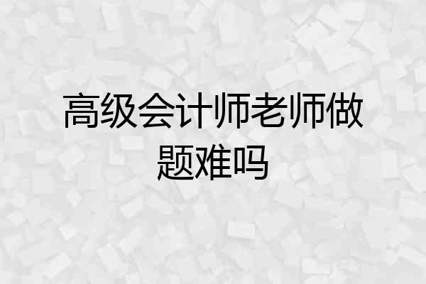 高级会计师老师做题难吗