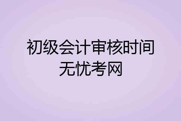 初级会计审核时间无忧考网