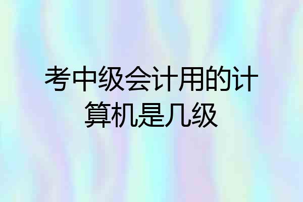 考中级会计用的计算机是几级
