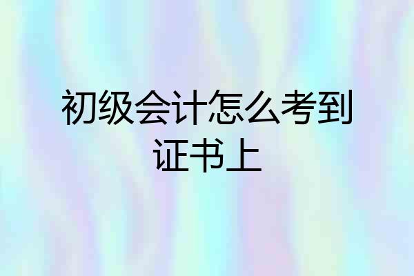 初级会计怎么考到证书上