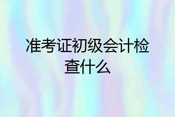 准考证初级会计检查什么