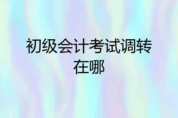初级会计考试调转在哪